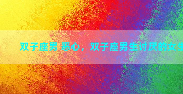 双子座男 恶心，双子座男生讨厌的女生的表现